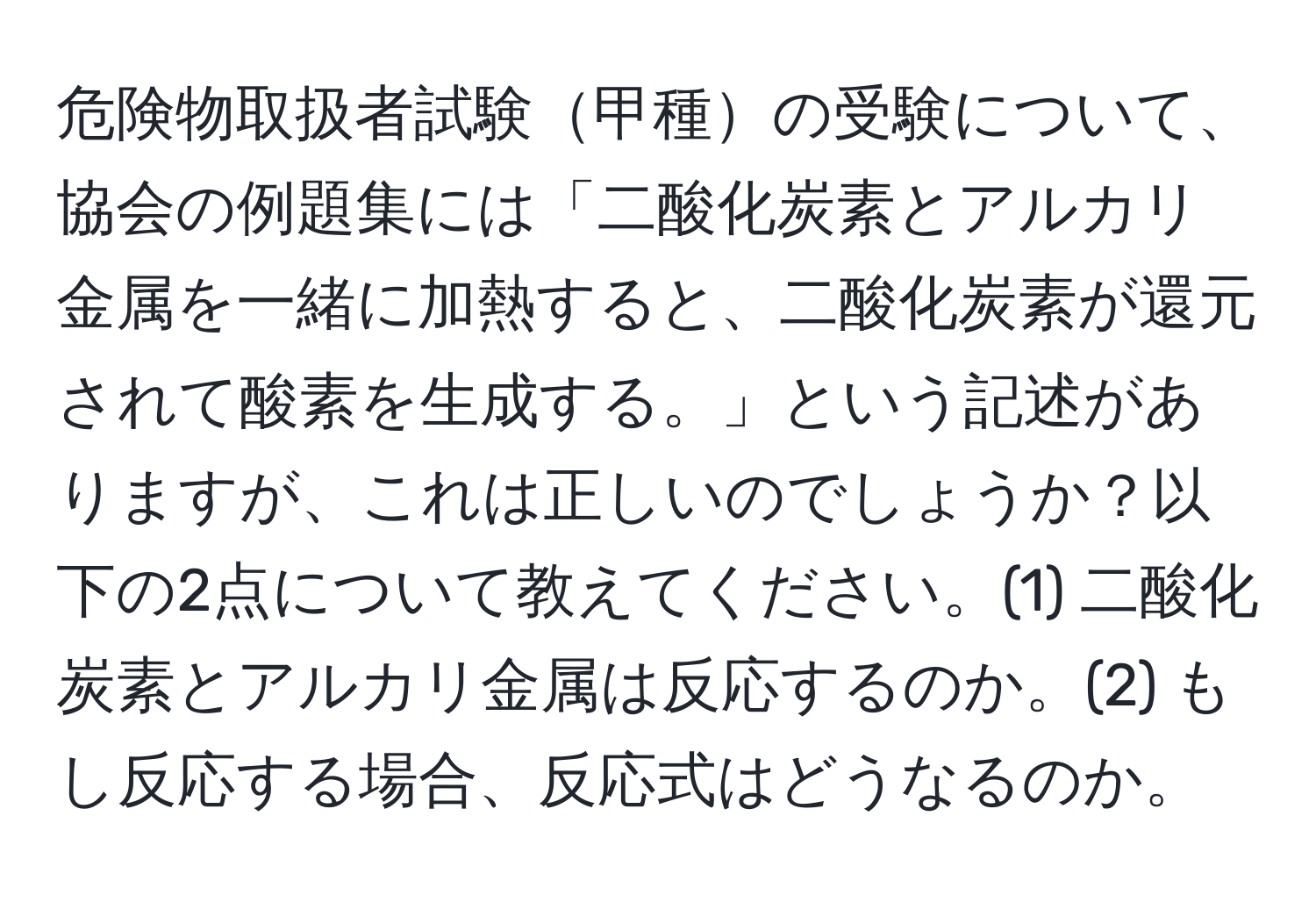 危険物取扱者試験甲種の受験について、協会の例題集には「二酸化炭素とアルカリ金属を一緒に加熱すると、二酸化炭素が還元されて酸素を生成する。」という記述がありますが、これは正しいのでしょうか？以下の2点について教えてください。(1) 二酸化炭素とアルカリ金属は反応するのか。(2) もし反応する場合、反応式はどうなるのか。