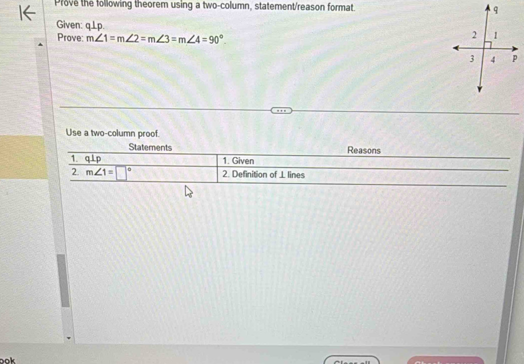 Prove the following theorem using a two-column, statement/reason format. 
Given: q⊥ p. 
Prove: m∠ 1=m∠ 2=m∠ 3=m∠ 4=90°. 
Use a two-column proof. 
Statements Reasons 
1. q ⊥p 1. Given 
2. m∠ 1=□° 2. Definition of ⊥ lines 
ook