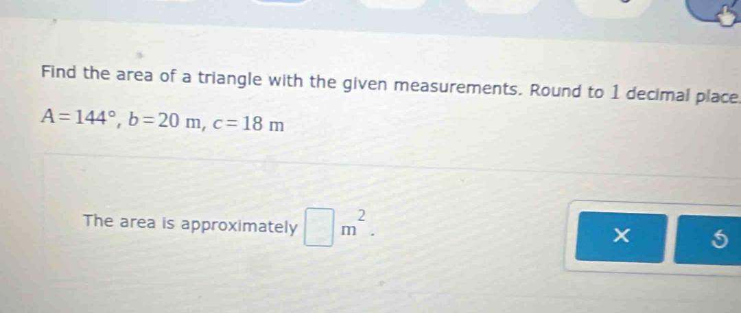 Find the area of a triangle with the given measurements. Round to 1 decimal place
A=144°, b=20m, c=18m
The area is approximately □ m^2. 
x 
5