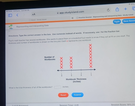 φ11%
 
# Clever 4:57p.n:  Lun hiy 25
AA app.studyisland.com
Home - Study Island  Practice Session - Representing and Interpreting Data - Study Island
Representing and Interpreting Data Tools Save Sessi
Directions: Type the correct answer in the box. Use numerals instead of words. If necessary, use i for the fraction bar.
Pauf's math teacher has several workbooks. She wants to place them on a bookshelf but needs to know if they will all fit on one shelf. The
thickness and number of workbooks in the line plot, Each x represents one workbook.
What is the total thickness of all of the workbooks? □ inches
Reset Submit
Sessión Timer 4:45 Session Score: 50% (1/