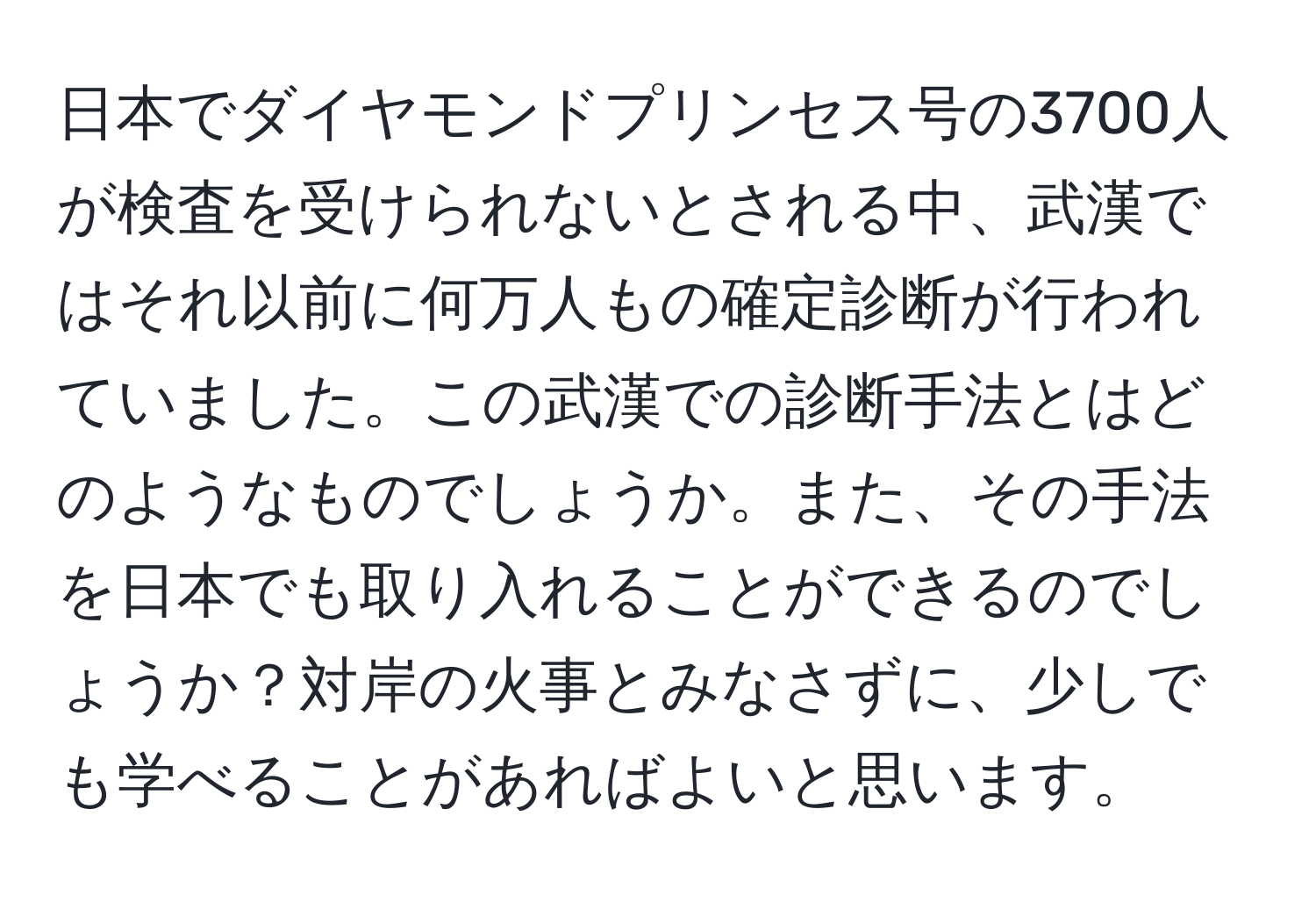 日本でダイヤモンドプリンセス号の3700人が検査を受けられないとされる中、武漢ではそれ以前に何万人もの確定診断が行われていました。この武漢での診断手法とはどのようなものでしょうか。また、その手法を日本でも取り入れることができるのでしょうか？対岸の火事とみなさずに、少しでも学べることがあればよいと思います。