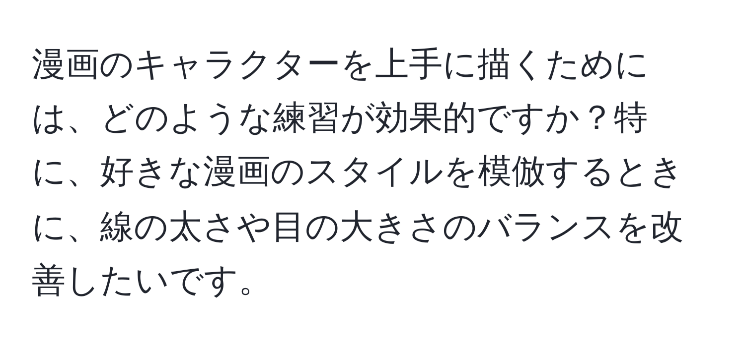 漫画のキャラクターを上手に描くためには、どのような練習が効果的ですか？特に、好きな漫画のスタイルを模倣するときに、線の太さや目の大きさのバランスを改善したいです。