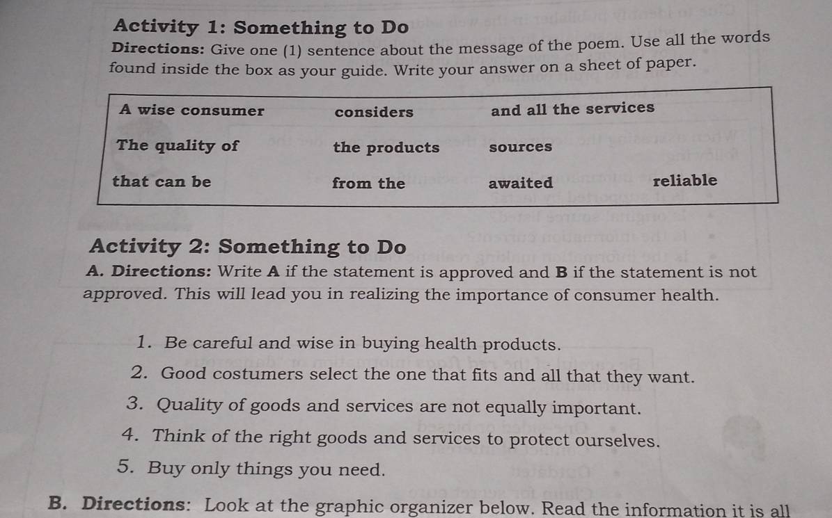 Activity 1: Something to Do 
Directions: Give one (1) sentence about the message of the poem. Use all the words 
found inside the box as your guide. Write your answer on a sheet of paper. 
Activity 2: Something to Do 
A. Directions: Write A if the statement is approved and B if the statement is not 
approved. This will lead you in realizing the importance of consumer health. 
1. Be careful and wise in buying health products. 
2. Good costumers select the one that fits and all that they want. 
3. Quality of goods and services are not equally important. 
4. Think of the right goods and services to protect ourselves. 
5. Buy only things you need. 
B. Directions: Look at the graphic organizer below. Read the information it is all