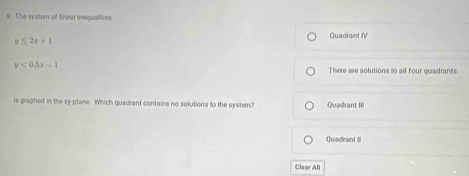 The system of linear inequalities
y≤ 2x+1
Quadrant IV
y<0.5x-1
There are solutions in all four quadrants.
is graphed in the xy -plane. Which quadrant contains no solutions to the system? Quadrant III
Quadrant II
Clear All