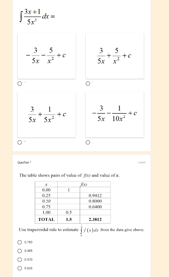 ∈t  (3x+1)/5x^3 dx=
- 3/5x - 5/x^2 +c  3/5x + 5/x^2 +c
 3/5x + 1/5x^2 +c - 3/5x - 1/10x^2 +c
Question 1 point
The table shows pairs of value of f(x) and value of x.
Use trapezoidal rule to estimate ∈tlimits _0^1f(x)dx from the data give above.
0.783
0.485
0.970
0.626