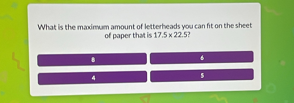 What is the maximum amount of letterheads you can fit on the sheet
of paper that is 17.5* 22.5 ?
8
6
4
5