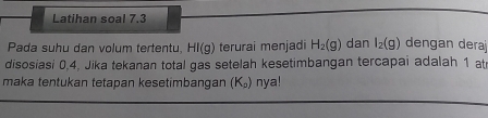 Latihan soal 7.3 
Pada suhu dan volum tertentu. HI(g) terurai menjadi H_2(g) dan l_2(g) dengan deraj 
disosiasi 0, 4, Jika tekanan total gas setelah kesetimbangan tercapai adalah 1 at 
maka tentukan tetapan kesetimbangan (K_a) nya!