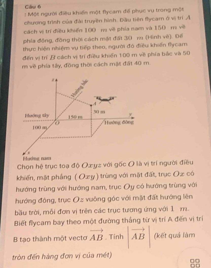 Một người điều khiển một flycam để phục vụ trong một 
chương trình của đài truyền hình. Đầu tiên flycam ở vị trí A 
cách vị trí điều khiến 100 m về phía nam và 150 m về 
phía đồng, đồng thời cách mặt đất 30 m (Hình vẽ). Để 
thực hiện nhiệm vụ tiếp theo, người đó điều khiến flycam 
đến vị trí B cách vị trí điều khiến 100 m về phía bắc và 50
m về phía tây, đồng thời cách mặt đất 40 m. 
Chọn hệ trục toạ độ Oxyz với gốc O là vị trí người điều 
khiến, mặt phẳng ( Oxy) trùng với mặt đất, trục Ox có 
hướng trùng với hướng nam, trục Oy có hướng trùng với 
hướng đông, trục Oz vuông góc với mặt đất hướng lên 
bầu trời, mỗi đơn vị trên các trục tương ứng với 1 m. 
Biết flycam bay theo một đường thắng từ vị trí A đến vị trí 
B tạo thành một vectơ vector AB. Tính vector AB (kết quá làm 
tròn đến hàng đơn vị của mét)