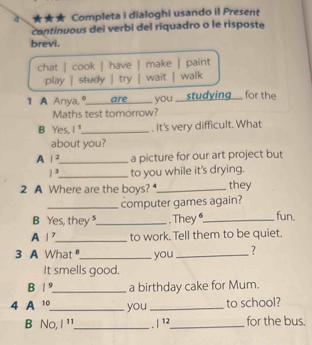 Completa i dialoghi usando il Present
continuous dei verbi del riquadro o le risposte
brevi.
chat | cook | have make | paint
play | study | try wait | walk
1 A Anya, º_ are you _ studying for the
Maths test tomorrow?
B Yes, l^1 _ . It's very difficult. What
about you?
A |^2 _
a picture for our art project but
|^3 _ to you while it's drying.
2 A Where are the boys? _they
_computer games again?
B Yes, they ⁵_ . They _fun.
A |^7 _ to work. Tell them to be quiet.
3 A What _you_
?
It smells good.
B |^9 _ a birthday cake for Mum.
4 A 10 _ you _to school?
B No, |^11 _ |^12 _for the bus.
.