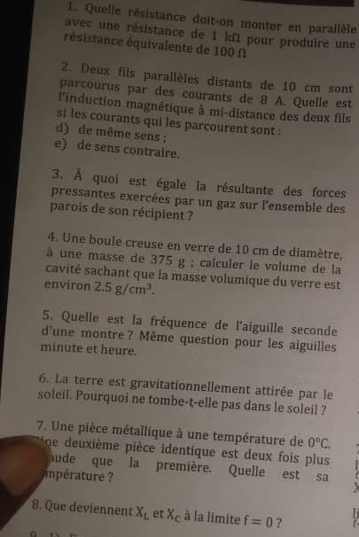 Quelle résistance doit-on monter en parallèle
avec une résistance de 1 kΩ pour produire une
résistance équivalente de 100 Ω
2. Deux fils parallèles distants de 10 cm sont
parcourus par des courants de 8 A. Quelle est
l'induction magnétique à mi-distance des deux fils
si les courants qui les parcourent sont :
d) de même sens ;
e) de sens contraire.
3. À quoi est égale la résultante des forces
pressantes exercées par un gaz sur l'ensemble des
parois de son récipient ?
4. Une boule creuse en verre de 10 cm de diamètre,
à une masse de 375 g; calculer le volume de la
cavité sachant que la masse volumique du verre est
environ 2.5g/cm^3. 
5. Quelle est la fréquence de l'aiguille seconde
d'une montre? Même question pour les aiguilles
minute et heure.
6. La terre est gravitationnellement attirée par le
soleil. Pourquoi ne tombe-t-elle pas dans le soleil ?
7. Une pièce métallique à une température de 0°C. 
ne deuxième pièce identique est deux fois plus
aude que la première. Quelle est sa
mtur 

8. Que deviennent X_L , et X_c à la limite f=0 ?