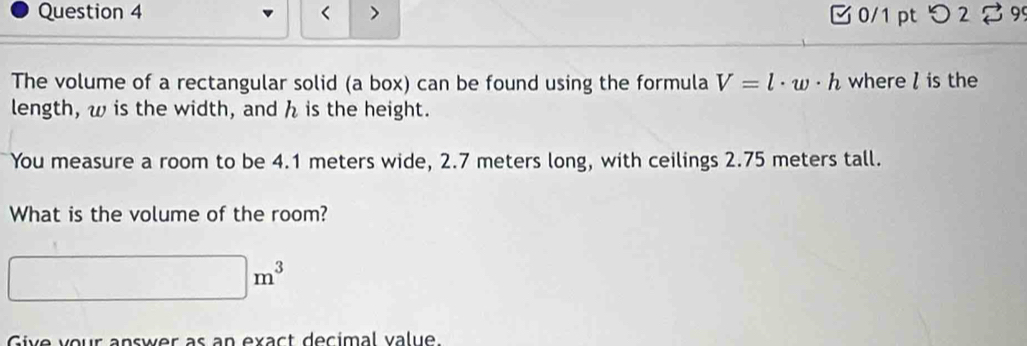 < > □ 0/1ptつ 2 9 
The volume of a rectangular solid (a box) can be found using the formula V=l· w· h where / is the 
length, w is the width, and h is the height. 
You measure a room to be 4.1 meters wide, 2.7 meters long, with ceilings 2.75 meters tall. 
What is the volume of the room?
□ m^3
Give your answer as an exact decimal value.