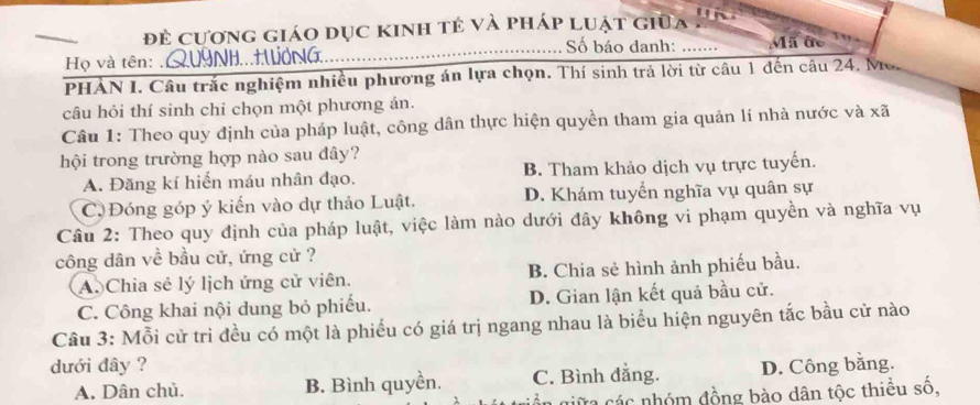 đẻ cương giáo dục kinh tẻ và pháp luật giữa

Số báo danh: _Mã đc
Họ và tên: .QU9NH...HWơNG
PHẢN I. Câu trắc nghiệm nhiều phương án lựa chọn. Thí sinh trả lời từ câu 1 đến câu 24. Mo.
câu hỏi thí sinh chỉ chọn một phương án.
Câu 1: Theo quy định của pháp luật, công dân thực hiện quyền tham gia quản lí nhà nước và xã
hội trong trường hợp nào sau đây?
A. Đăng kí hiến máu nhân đạo. B. Tham khảo dịch vụ trực tuyến.
C Đóng góp ý kiến vào dự thảo Luật. D. Khám tuyển nghĩa vụ quân sự
Câu 2: Theo quy định của pháp luật, việc làm nào dưới đây không vi phạm quyền và nghĩa vụ
công dân về bầu cử, ứng cử ?
A. Chia sẻ lý lịch ứng cử viên. B. Chia sẻ hình ảnh phiếu bầu.
C. Công khai nội dung bỏ phiếu. D. Gian lận kết quả bầu cử.
Câu 3: Mỗi cử trì đều có một là phiếu có giá trị ngang nhau là biểu hiện nguyên tắc bầu cử nào
dưới đây ? D. Công bằng.
A. Dân chủ. B. Bình quyền. C. Bình đẳng.
ần giữa các nhóm đồng bào dân tộc thiều số,