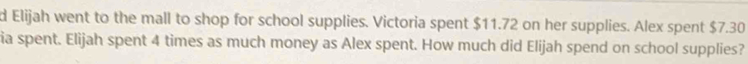 Elijah went to the mall to shop for school supplies. Victoria spent $11.72 on her supplies. Alex spent $7.30
ia spent. Elijah spent 4 times as much money as Alex spent. How much did Elijah spend on school supplies?