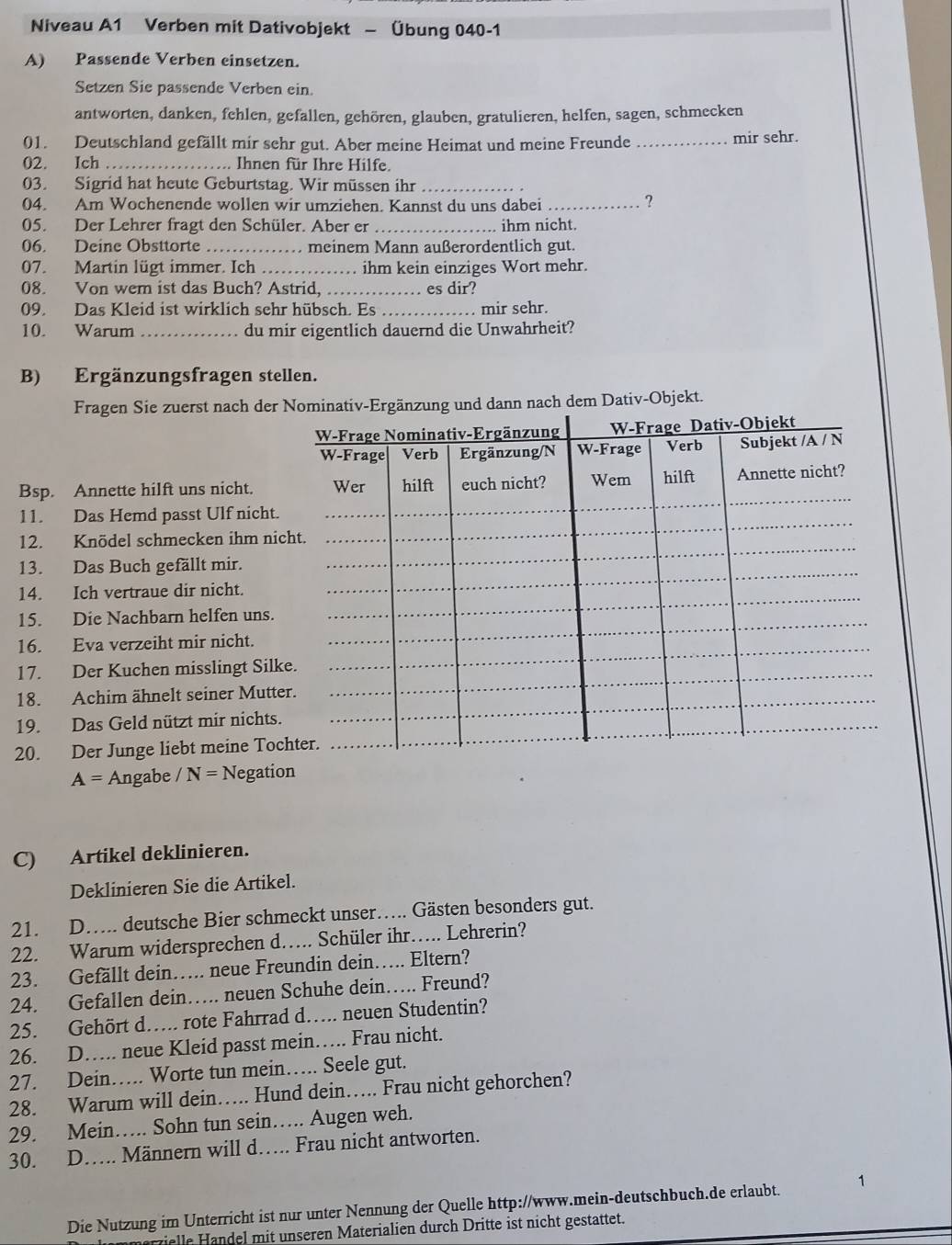 Niveau A1 Verben mit Dativobjekt - Übung 040-1
A) Passende Verben einsetzen.
Setzen Sie passende Verben ein.
antworten, danken, fehlen, gefallen, gehören, glauben, gratulieren, helfen, sagen, schmecken
01. Deutschland gefällt mir sehr gut. Aber meine Heimat und meine Freunde _mir sehr.
02. Ich _ Ihnen für Ihre Hilfe.
03. Sigrid hat heute Geburtstag. Wir müssen ihr_
04. Am Wochenende wollen wir umziehen. Kannst du uns dabei_
?
05. Der Lehrer fragt den Schüler. Aber er _ihm nicht.
06. Deine Obsttorte _. meinem Mann außerordentlich gut.
07. Martin lügt immer. Ich _ihm kein einziges Wort mehr.
08. Von wem ist das Buch? Astrid,_ es dir?
09. Das Kleid ist wirklich sehr hübsch. Es _. mir sehr.
10. Warum _du mir eigentlich dauernd die Unwahrheit?
B) Ergänzungsfragen stellen.
Fragen Sie zuerst nach der Nominativ-Ergänzung und dann nach dem Dativ-Objekt.
W-Frage Nominativ-Ergänzung W-Frage Dativ-Objekt
W-Frage Verb Ergänzung/N W-Frage Verb Subjekt /A / N
Bsp. Annette hilft uns nicht. Wer hilft euch nicht? Wem hilft Annette nicht?
11. Das Hemd passt Ulf nicht.
12. Knödel schmecken ihm nicht.
13. Das Buch gefällt mir.
14. Ich vertraue dir nicht.
15. Die Nachbarn helfen uns.
16. Eva verzeiht mir nicht.
17. Der Kuchen misslingt Silke.
18. Achim ähnelt seiner Mutter.
19. Das Geld nützt mir nichts.
20. Der Junge liebt meine Tochter.
A= Angabe / N= Negation
C) Artikel deklinieren.
Deklinieren Sie die Artikel.
21. D... deutsche Bier schmeckt unser….. Gästen besonders gut.
22. Warum widersprechen d…. Schüler ihr…. Lehrerin?
23. Gefällt dein… neue Freundin dein…. Eltern?
24. Gefallen dein…. neuen Schuhe dein…. Freund?
25. Gehört d….. rote Fahrrad d… neuen Studentin?
26. D…. neue Kleid passt mein…. Frau nicht.
27. Dein…. Worte tun mein…. Seele gut.
28. Warum will dein…. Hund dein…. Frau nicht gehorchen?
29. Mein…. Sohn tun sein…. Augen weh.
30. D.. Männern will d…. Frau nicht antworten.
Die Nutzung im Unterricht ist nur unter Nennung der Quelle http://www.mein-deutschbuch.de erlaubt. 1
ielle Handel mit unseren Materialien durch Dritte ist nicht gestattet.