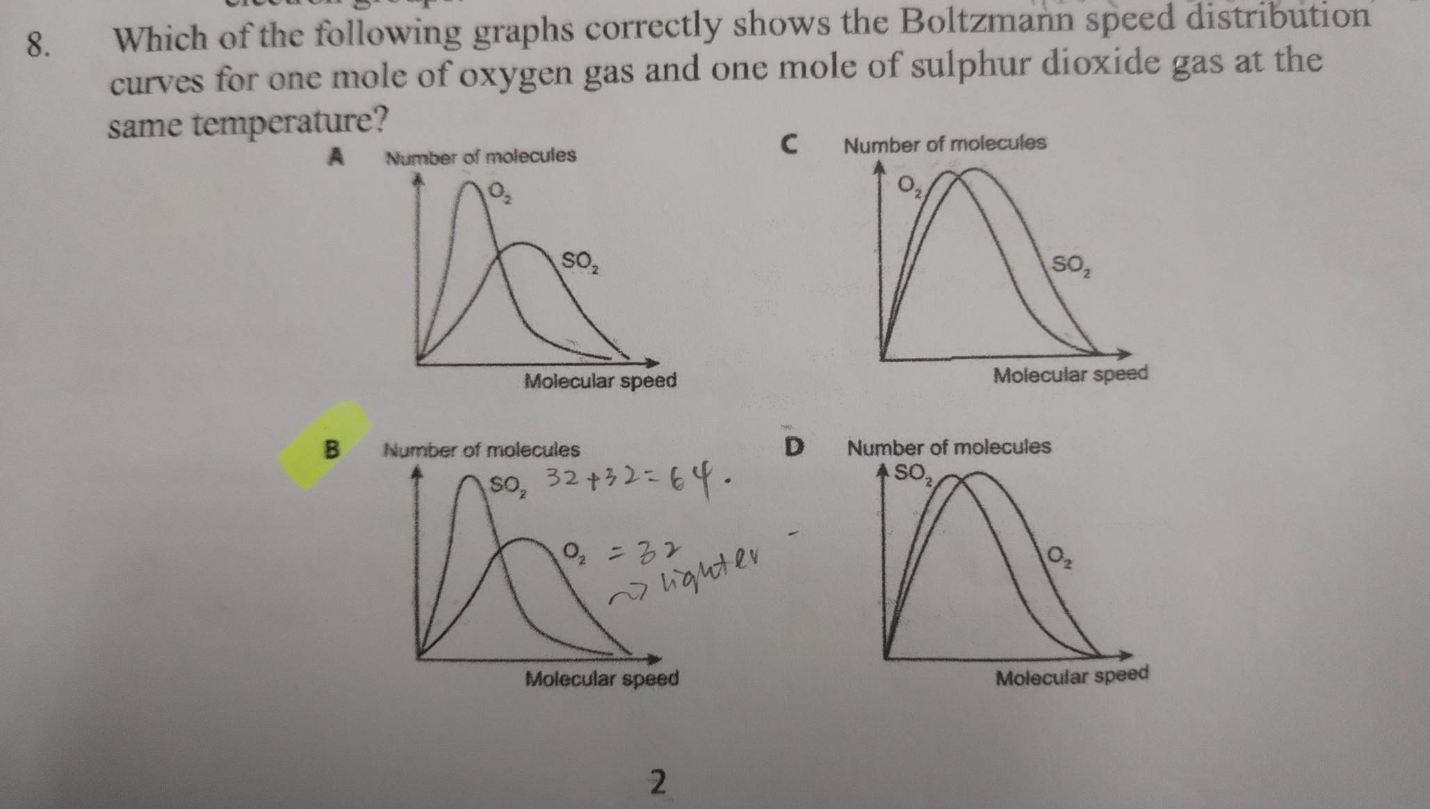 Which of the following graphs correctly shows the Boltzmann speed distribution
curves for one mole of oxygen gas and one mole of sulphur dioxide gas at the
same temperature?
C
A Number of molecules Number of molecules
O_2
O_2
SO_2
SO_2
Molecular speed Molecular speed
B Number of molecules D Number of molecules
SO_2
SO_2
O_2
Molecular speed Molecular speed
2