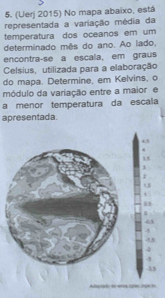 (Uerj 2015) No mapa abaixo, está 
representada a variação média da 
temperatura dos oceanos em um 
determinado mês do ano. Ao lado, 
encontra-se a escala, em graus 
Celsius, utilizada para a elaboração 
do mapa. Determine, em Kelvins, o 
módulo da variação entre a maiore 
a menor temperatura da escala 
apresentada.