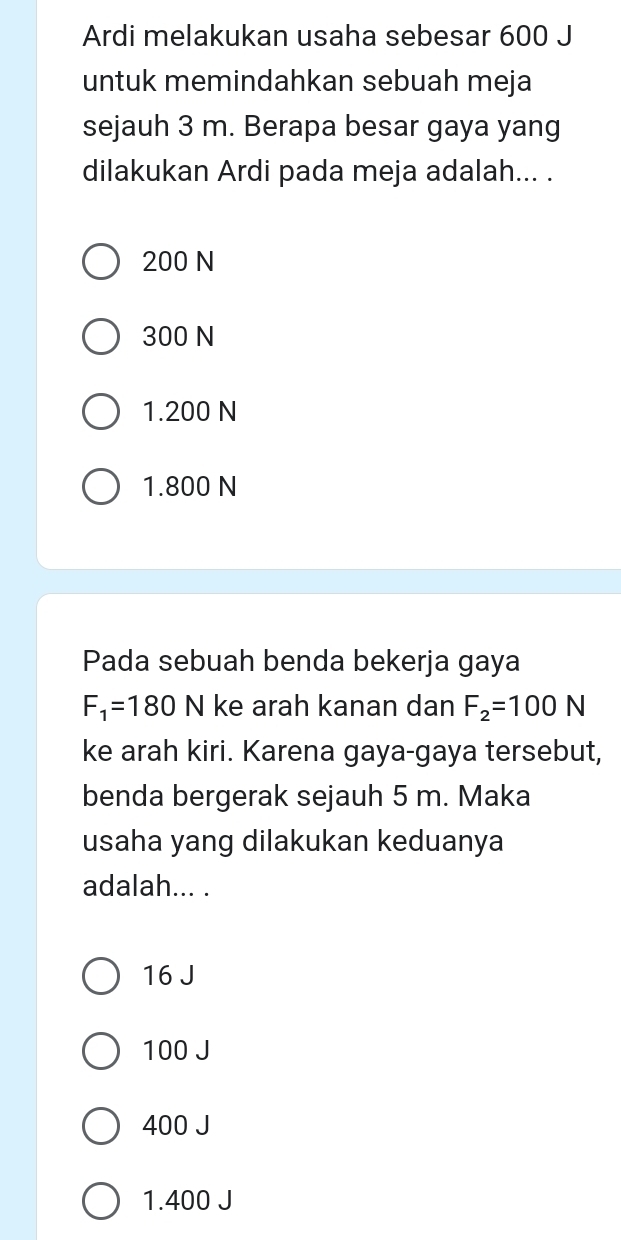 Ardi melakukan usaha sebesar 600 J
untuk memindahkan sebuah meja
sejauh 3 m. Berapa besar gaya yang
dilakukan Ardi pada meja adalah... .
200 N
300 N
1.200 N
1.800 N
Pada sebuah benda bekerja gaya
F_1=180 1 ke arah kanan dan F_2=100N
ke arah kiri. Karena gaya-gaya tersebut,
benda bergerak sejauh 5 m. Maka
usaha yang dilakukan keduanya
adalah... .
16 J
100 J
400 J
1.400 J