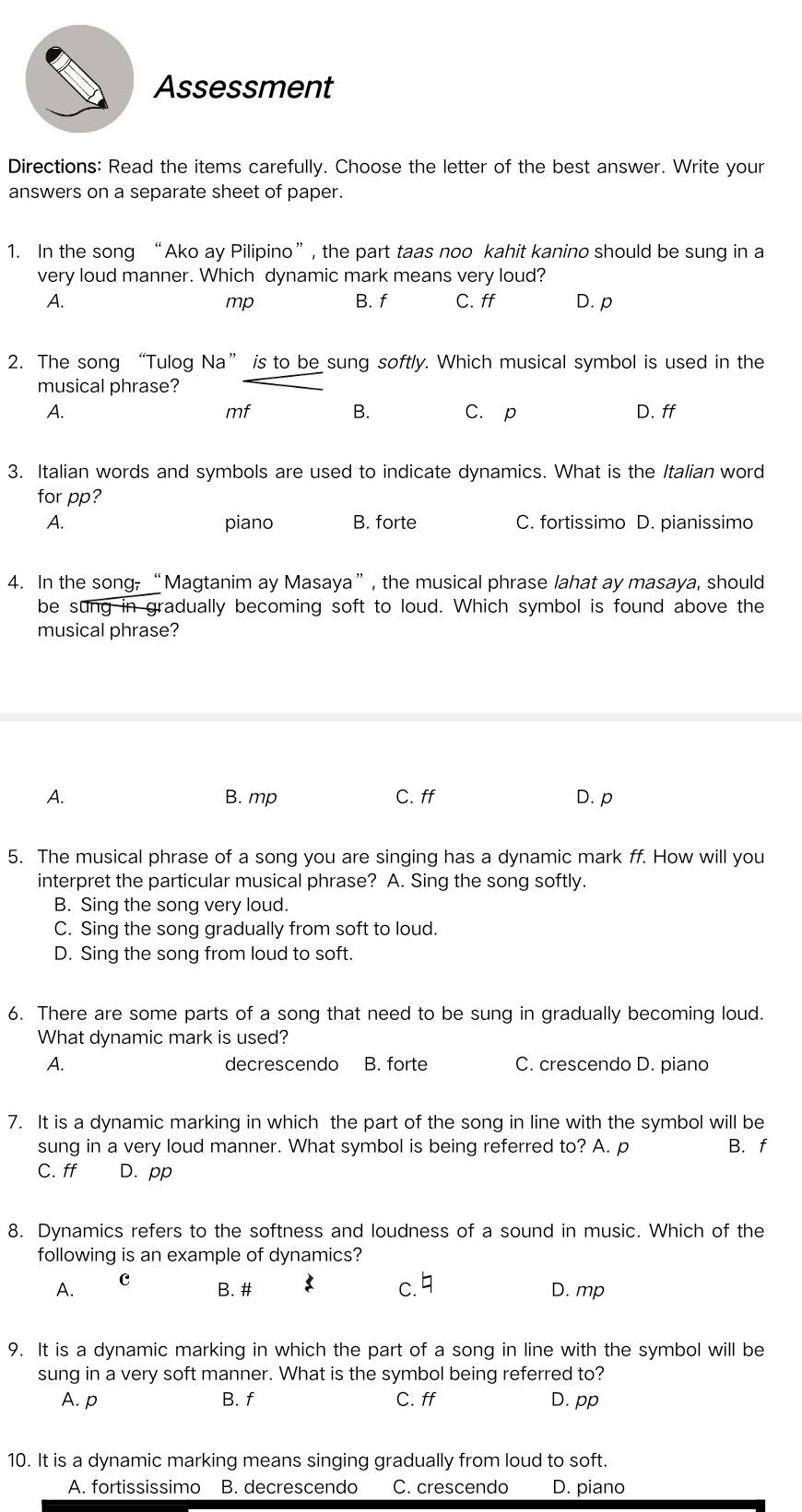 Assessment
Directions: Read the items carefully. Choose the letter of the best answer. Write your
answers on a separate sheet of paper.
1. In the song “Ako ay Pilipino”, the part taas noo kahit kanino should be sung in a
very loud manner. Which dynamic mark means very loud?
A. B. f C. ff D. p
mp
2. The song “Tulog Na” is to be sung softly. Which musical symbol is used in the
musical phrase?
mf
B.
A. C.p D. ff
3. Italian words and symbols are used to indicate dynamics. What is the Italian word
for pp?
A. piano B. forte C. fortissimo D. pianissimo
4. In the song, “Magtanim ay Masaya”, the musical phrase lahat ay masaya, should
be sung in gradually becoming soft to loud. Which symbol is found above the
musical phrase?
A. B. mp C. ff D. p
5. The musical phrase of a song you are singing has a dynamic mark ff. How will you
interpret the particular musical phrase? A. Sing the song softly.
B. Sing the song very loud.
C. Sing the song gradually from soft to loud.
D. Sing the song from loud to soft.
6. There are some parts of a song that need to be sung in gradually becoming loud.
What dynamic mark is used?
A. decrescendo B. forte C. crescendo D. piano
7. It is a dynamic marking in which the part of the song in line with the symbol will be
sung in a very loud manner. What symbol is being referred to? A. p B. f
C. ff D. pp
8. Dynamics refers to the softness and loudness of a sound in music. Which of the
following is an example of dynamics?
A. c
B. # c. D. mp
9. It is a dynamic marking in which the part of a song in line with the symbol will be
sung in a very soft manner. What is the symbol being referred to?
A. p B. f C. ff D. pp
10. It is a dynamic marking means singing gradually from loud to soft.
A. fortississimo B. decrescendo C. crescendo D. piano