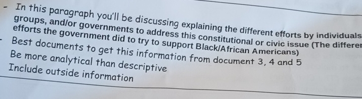 In †his paragraph you'll be discussing explaining the different efforts by individuals 
groups, and/or governments to address this constitutional or civic issue (The differer 
efforts the government did to try to support Black/African Americans) 
Best documents to get this information from document 3, 4 and 5
Be more analytical than descriptive 
Include outside information