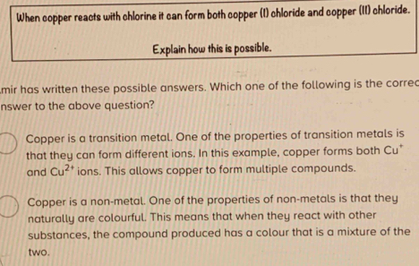 When copper reacts with chlorine it can form both copper (I) chloride and copper (II) chloride.
Explain how this is possible.
mir has written these possible answers. Which one of the following is the corred
nswer to the above question?
Copper is a transition metal. One of the properties of transition metals is
that they can form different ions. In this example, copper forms both Cu*
and Cu^(2+) ions. This allows copper to form multiple compounds.
Copper is a non-metal. One of the properties of non-metals is that they
naturally are colourful. This means that when they react with other
substances, the compound produced has a colour that is a mixture of the
two.