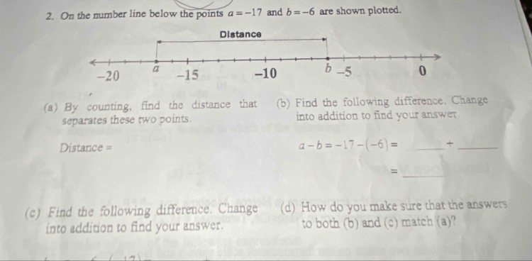 On the number line below the points a=-17 and b=-6 are shown plotted. 
(a) By counting, find the distance that (b) Find the following difference. Change 
separates these two points. into addition to find your answer. 
Distance = a-b=-17-(-6)= _+_ 
_= 
(c) Find the following difference. Change (d) How do you make sure that the answers 
into addition to find your answer. to both (b) and (c) match (a)?