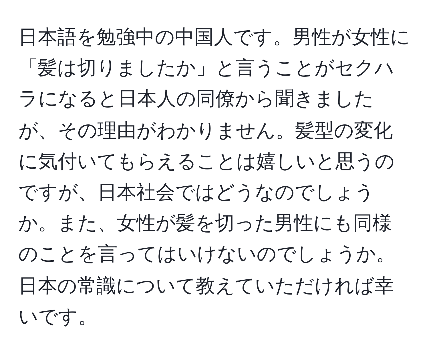 日本語を勉強中の中国人です。男性が女性に「髪は切りましたか」と言うことがセクハラになると日本人の同僚から聞きましたが、その理由がわかりません。髪型の変化に気付いてもらえることは嬉しいと思うのですが、日本社会ではどうなのでしょうか。また、女性が髪を切った男性にも同様のことを言ってはいけないのでしょうか。日本の常識について教えていただければ幸いです。