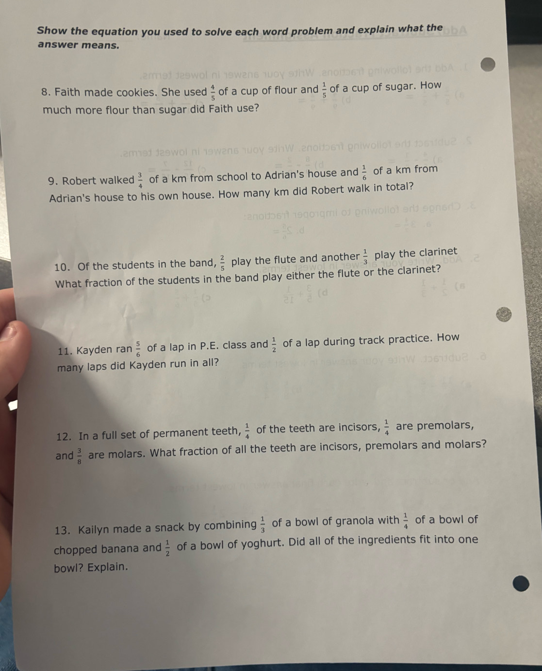 Show the equation you used to solve each word problem and explain what the 
answer means. 
8. Faith made cookies. She used  4/5  of a cup of flour and  1/5  of a cup of sugar. How 
much more flour than sugar did Faith use? 
9. Robert walked  3/4  of a km from school to Adrian's house and  1/6  of a km from 
Adrian's house to his own house. How many km did Robert walk in total? 
10. Of the students in the band,  2/5  play the flute and another  1/3  play the clarinet 
What fraction of the students in the band play either the flute or the clarinet? 
11. Kayden ran  5/6  of a lap in P.E. class and  1/2  of a lap during track practice. How 
many laps did Kayden run in all? 
12. In a full set of permanent teeth,  1/4  of the teeth are incisors,  1/4  are premolars, 
and  3/8  are molars. What fraction of all the teeth are incisors, premolars and molars? 
13. Kailyn made a snack by combining  1/3  of a bowl of granola with  1/4  of a bowl of 
chopped banana and  1/2  of a bowl of yoghurt. Did all of the ingredients fit into one 
bowl? Explain.