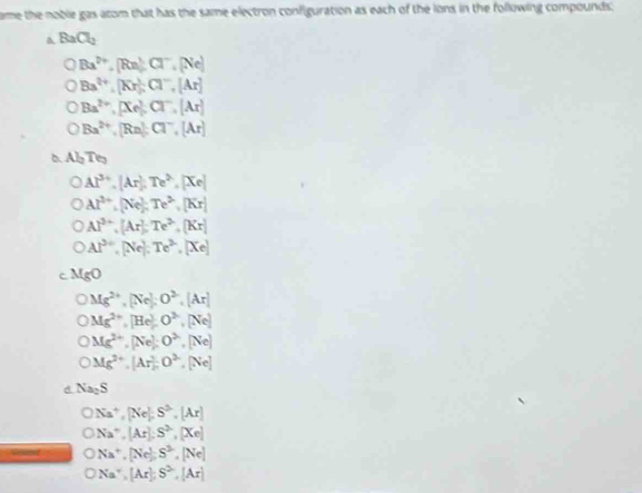 ame the noble gas atom that has the same electron configuration as each of the ions in the following compounds.
BaCl_2
Ba^(2+), [Rn]Cl^-, [Ne]
Ba^(2+), [Kr], Cl^-, [Ar]
Ba^(2+), [Xe], Cl^-, [Ar]
Ba^(2+), [Rn] : Cl^-, [Ar]
ABT
Al^(3+), [Ar], Te^(2+), [Xe]
Al^(3+), (Ne); Te^(2+), [Kr]
Al^(3+), [Ar]; Te^(2+), [Kr]
Al^(3+), [Ne], Te^(2+), [Xe]
MgO
Mg^(2+), [Ne], O^(2-), [Ar]
Mg^(2+), [He], O^(2-), [Ne]
Mg^(2+), [Ne]; O^(2-), [Ne]
Mg^(2+), [Ar], O^(2-), [Ne]
d Na_2S
bigcirc Na^+, [Ne], S^3, [Ar]
ONa^+, [Ar]:S^(2-), [Xe]
ONa^+, [Ne], S^2, [Ne]
ONa^+, [Ar], S^2, [Ar]