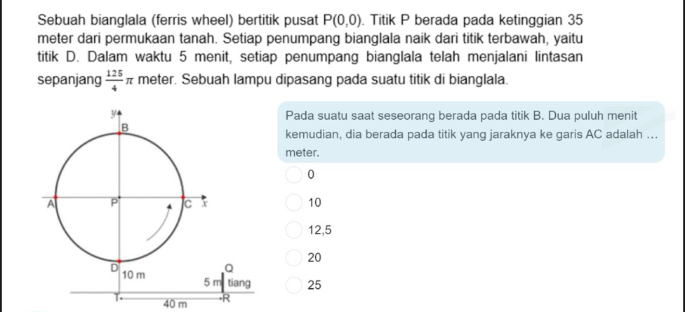 Sebuah bianglala (ferris wheel) bertitik pusat P(0,0). Titik P berada pada ketinggian 35
meter dari permukaan tanah. Setiap penumpang bianglala naik dari titik terbawah, yaitu
titik D. Dalam waktu 5 menit, setiap penumpang bianglala telah menjalani lintasan
sepanjang  125/4 π meter. Sebuah lampu dipasang pada suatu titik di bianglala.
Pada suatu saat seseorang berada pada titik B. Dua puluh menit
kemudian, dia berada pada titik yang jaraknya ke garis AC adalah ...
meter.
0
10
12,5
20
25
40 m