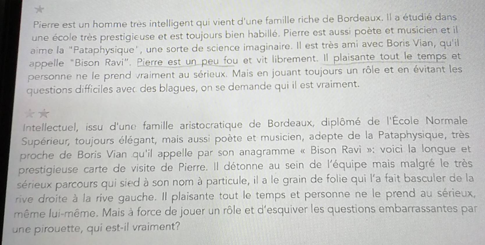 Pierre est un homme très intelligent qui vient d'une famille riche de Bordeaux. Il a étudié dans 
une école très prestigieuse et est toujours bien habillé. Pierre est aussi poète et musicien et il 
aïme la "Pataphysique", une sorte de science imaginaire. Il est très ami avec Boris Vian, qu'il 
appelle “Bison Ravi”. Pierre est un peu fou et vit librement. Il plaisante tout le temps et 
personne ne le prend vraiment au sérieux. Mais en jouant toujours un rôle et en évitant les 
questions difficiles avec des blagues, on se demande qui il est vraiment. 
Intellectuel, issu d'une famille aristocratique de Bordeaux, diplômé de l'École Normale 
Supérieur, toujours élégant, mais aussi poète et musicien, adepte de la Pataphysique, très 
proche de Boris Vian qu'il appelle par son anagramme « Bison Ravi »: voici la longue et 
prestigieuse carte de visite de Pierre. Il détonne au sein de l'équipe mais malgré le très 
sérieux parcours qui sied à son nom à particule, il a le grain de folie qui l'a fait basculer de la 
rive droite à la rive gauche. Il plaisante tout le temps et personne ne le prend au sérieux, 
même lui-même. Mais à force de jouer un rôle et d'esquiver les questions embarrassantes par 
une pirouette, qui est-il vraiment?