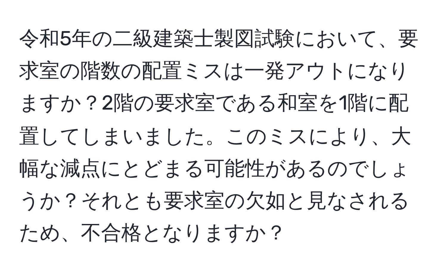 令和5年の二級建築士製図試験において、要求室の階数の配置ミスは一発アウトになりますか？2階の要求室である和室を1階に配置してしまいました。このミスにより、大幅な減点にとどまる可能性があるのでしょうか？それとも要求室の欠如と見なされるため、不合格となりますか？