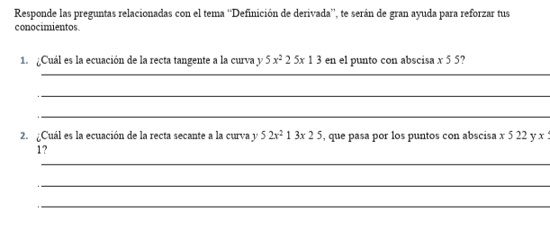 Responde las preguntas relacionadas con el tema “Definición de derivada”, te serán de gran ayuda para reforzar tus 
conocimientos. 
1. ¿Cuál es la ecuación de la recta tangente a la curva y 5x^225x13 en el punto con abscisa x 5 5? 
_ 
_ 
_ 
2. ¿Cuál es la ecuación de la recta secante a la curva y 52x^213x25 , que pasa por los puntos con abscisa x 5 22 y x : 
1? 
_ 
_ 
_