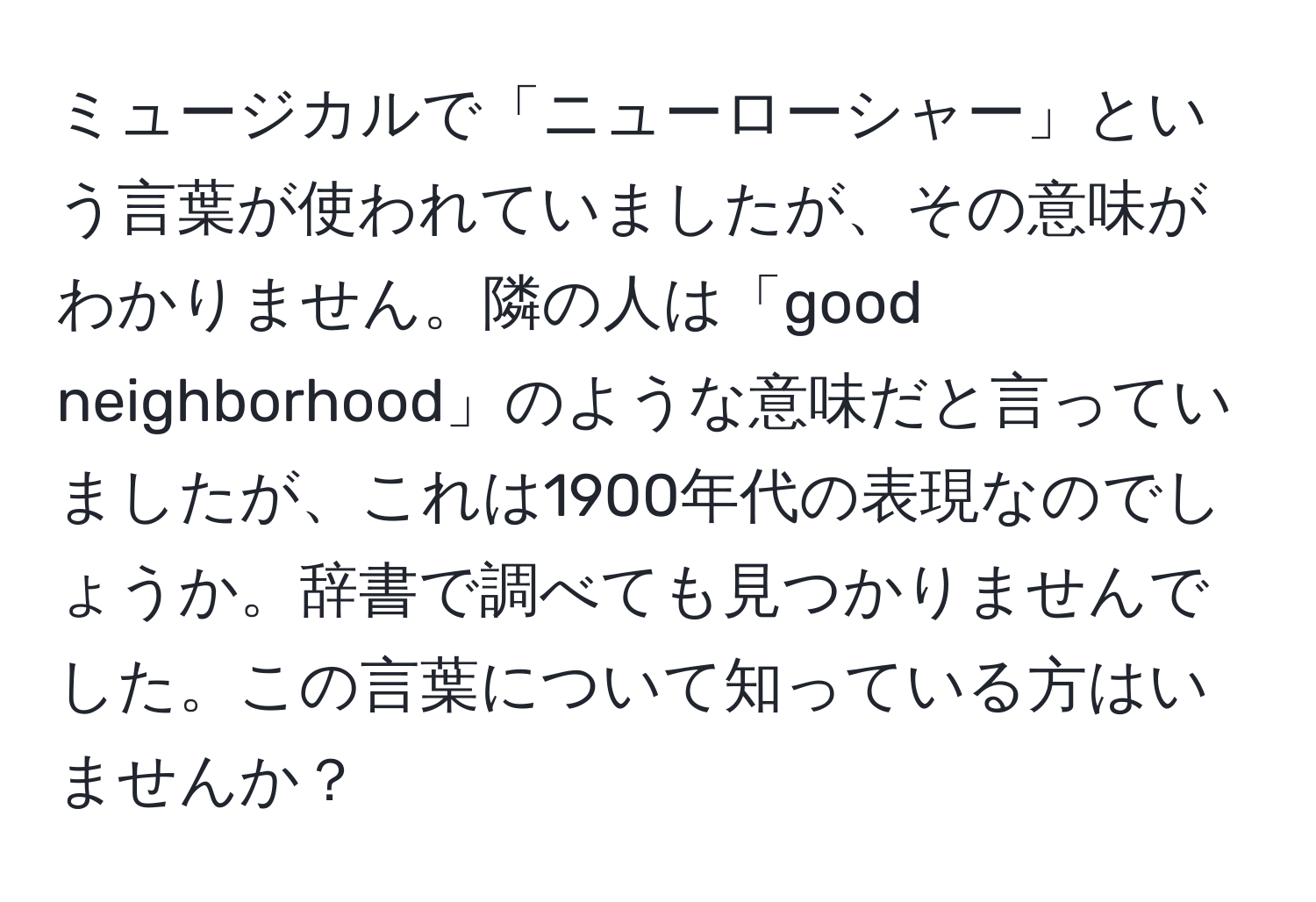 ミュージカルで「ニューローシャー」という言葉が使われていましたが、その意味がわかりません。隣の人は「good neighborhood」のような意味だと言っていましたが、これは1900年代の表現なのでしょうか。辞書で調べても見つかりませんでした。この言葉について知っている方はいませんか？