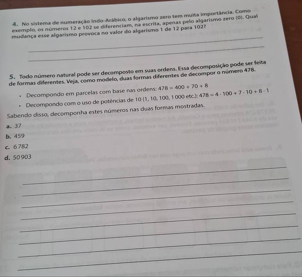 No sistema de numeração Indo-Arábico, o algarismo zero tem muita importância. Como
exemplo, os números 12 e 102 se diferenciam, na escrita, apenas pelo algarismo zero (0). Qual
_
mudança esse algarismo provoca no valor do algarismo 1 de 12 para 102?
_
5. Todo número natural pode ser decomposto em suas ordens. Essa decomposição pode ser feita
de formas diferentes. Veja, como modelo, duas formas diferentes de decompor o número 478.
Decompondo em parcelas com base nas ordens: 478=400+70+8
Decompondo com o uso de potências de 10 (1, 10, 100, 1 000 etc.): 478=4· 100+7· 10+8· 1
Sabendo disso, decomponha estes números nas duas formas mostradas.
a. 37
b. 459
c. 6 782
d. 50 903
_
_
_
_
_
_
_
_