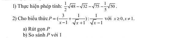 Thực hiện phép tính:  1/2 sqrt(48)-sqrt(32)-sqrt(75)- 1/5 sqrt(50). 
2) Cho biểu thức P=( 3/x-1 + 1/sqrt(x)+1 ): 1/sqrt(x)-1  với x≥ 0, x!= 1. 
a) Rút gọn P
b) So sánh P với 1