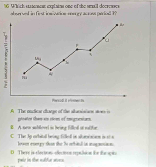 Which statement explains one of the small decreases
observed in first ionization energy across period 3?
As
8
a
P
$
Mg
S
A
Pense 3 efements
A The nuclear charge of the aluminium aom is
greater than an san of magnsium.
B A new sublevel is bring filied at sultur
C The 3p erbital bring filled in alummum is at a
lower energy than the 3s crbial is magnsium
D There is electon-electon sepulson fr the syin
puir in the sullur som