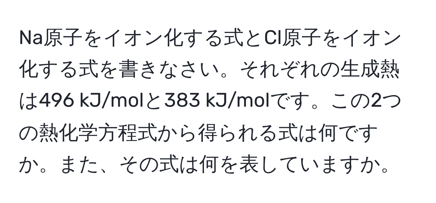 Na原子をイオン化する式とCl原子をイオン化する式を書きなさい。それぞれの生成熱は496 kJ/molと383 kJ/molです。この2つの熱化学方程式から得られる式は何ですか。また、その式は何を表していますか。