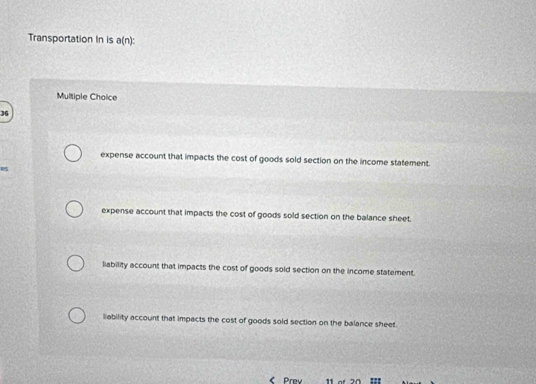 Transportation In is a(n) : 
Multiple Choice
36
expense account that impacts the cost of goods sold section on the income statement.
es
expense account that impacts the cost of goods sold section on the balance sheet.
liability account that impacts the cost of goods sold section on the income statement.
liability account that impacts the cost of goods sold section on the balance sheet.
Prev 11 of 20