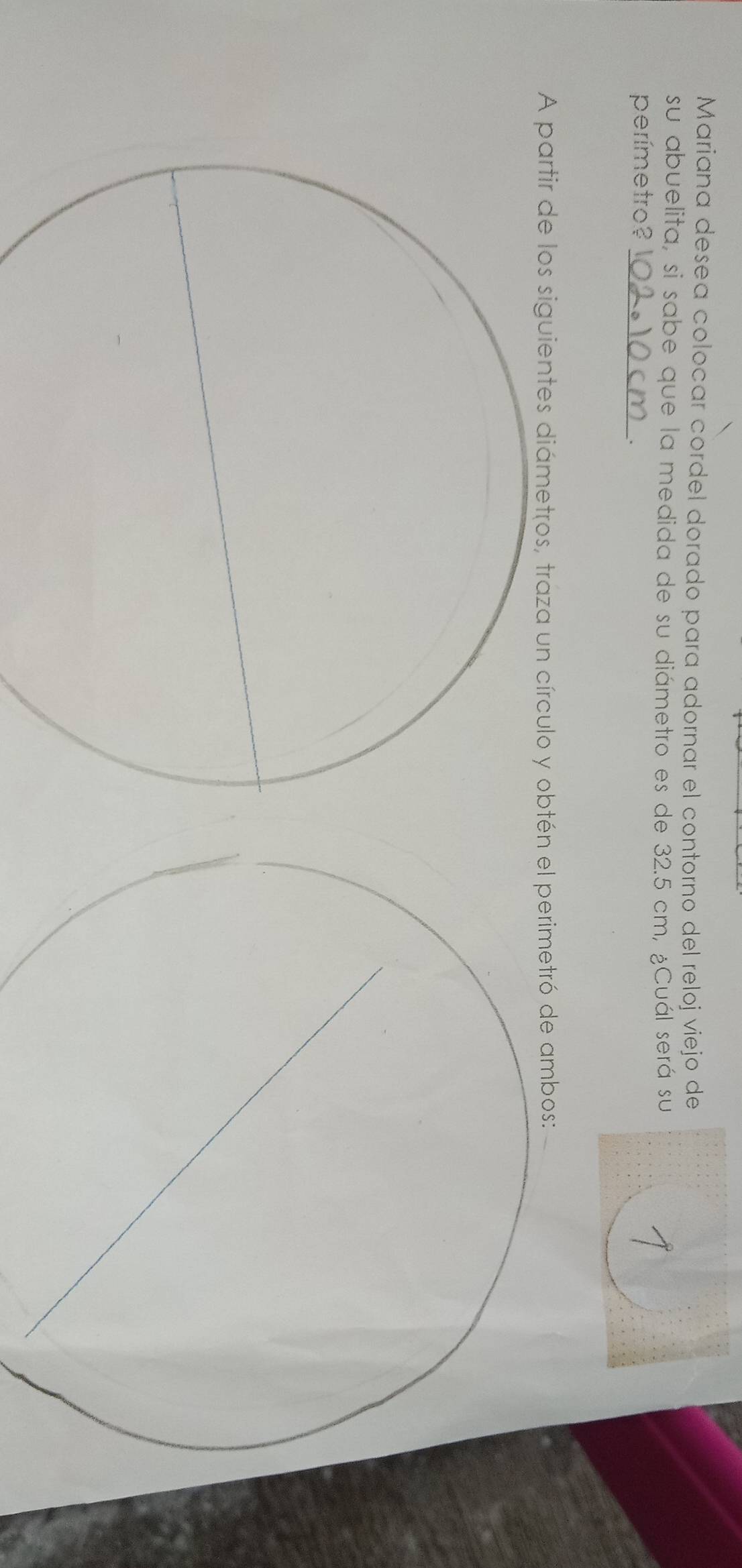 Mariana desea colocar cordel dorado para adornar el contorno del reloj viejo de 
su abuelita, si sabe que la medida de su diámetro es de 32.5 cm, ¿Cuál será su 
perímetro?_ 
. 
A partir de los siguientes diámetros, traza un círculo y obtó de ambos: