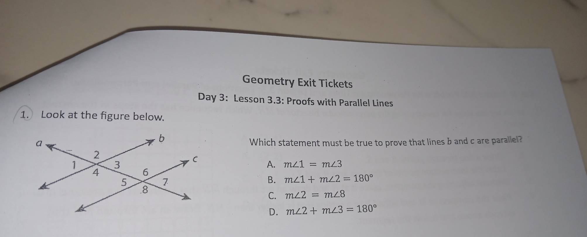 Geometry Exit Tickets
Day 3: Lesson 3.3: Proofs with Parallel Lines
1. Look at the figure below.
Which statement must be true to prove that lines b and c are parallel?
A. m∠ 1=m∠ 3
B. m∠ 1+m∠ 2=180°
C. m∠ 2=m∠ 8
D. m∠ 2+m∠ 3=180°