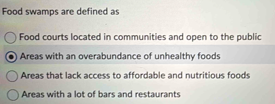 Food swamps are defined as
Food courts located in communities and open to the public
Areas with an overabundance of unhealthy foods
Areas that lack access to affordable and nutritious foods
Areas with a lot of bars and restaurants