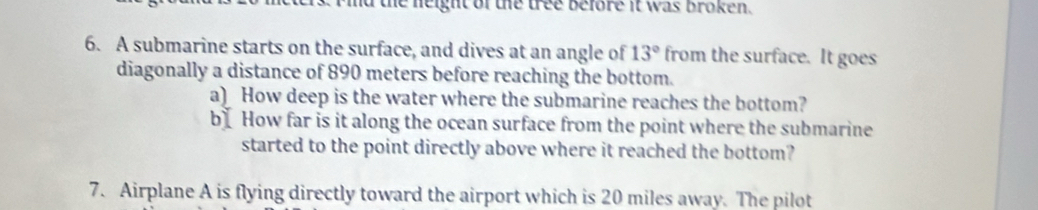 id the neight of the tree before it was broken. 
6. A submarine starts on the surface, and dives at an angle of 13° from the surface. It goes 
diagonally a distance of 890 meters before reaching the bottom. 
a) How deep is the water where the submarine reaches the bottom? 
b How far is it along the ocean surface from the point where the submarine 
started to the point directly above where it reached the bottom? 
7. Airplane A is flying directly toward the airport which is 20 miles away. The pilot