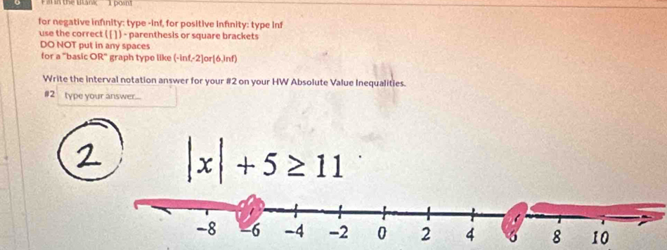 Fal n the Blank 1 poin 
for negative infinity: type -inf, for positive infinity: type inf 
use the correct [ [ ]) - parenthesis or square brackets 
DO NOT put in any spaces 
for a "basic OR" graph type like (-inf,-2) or [6,inf) 
Write the interval notation answer for your #2 on your HW Absolute Value Inequalities. 
#2 type your answer.... 
2
|x|+5≥ 11