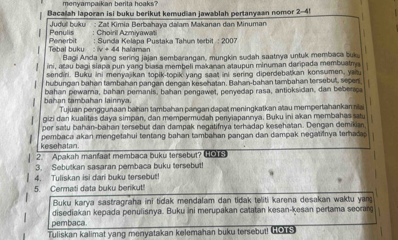 menyampaikan berita hoaks?
Bacalah laporan isi buku berikut kemudian jawablah pertanyaan nomor 2-4
Judul buku : Zat Kimia Berbahaya dalam Makanan dan Minuman
Penulis Choiril Azmiyawati
Penerbit Sunda Kelapa Pustaka Tahun terbit : 2007
Tebal buku : iv+44 halaman
Bagi Anda yang sering jajan sembarangan, mungkin sudah saatnya untuk membaca buku
1 ini, atau bagi siapa pun yang biasa membeli makanan ataupun minuman daripada membuatnya
sendiri. Buku ini menyajikan topik-topik yang saat ini sering diperdebatkan konsumen, yaitu
hubungan bahan tambahan pangan dengan kesehatan. Bahan-bahan tambahan tersebut, seperti,
bahan pewarna, bahan pemanis, bahan pengawet, penyedap rasa, antioksidan, dan beberapa
bahan tambahan lainnya.
Tujuan penggunaan bahan tambahan pangan dapat meningkatkan atau mempertahankan nilai
gizi dan kualitas daya simpan, dan mempermudah penyiapannya. Buku ini akan membahas satu
per satu bahan-bahan tersebut dan dampak negatifnya terhadap kesehatan. Dengan demikian,
pembaca akan mengetahui tentang bahan tambahan pangan dan dampak negatifnya terhadap
kesehatan.
2. Apakah manfaat membaca buku tersebut? HOTS
3. Sebutkan sasaran pembaca buku tersebut!
4. Tuliskan isi dari buku tersebut!
5. Cermati data buku berikut!
Buku karya sastragraha ini tidak mendalam dan tidak teliti karena desakan waktu yang
disediakan kepada penulisnya. Buku ini merupakan catatan kesan-kesan pertama seorang
pembaca.
Tuliskan kalimat yang menyatakan kelemahan buku tersebut! GOTS