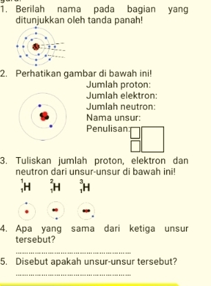 Berilah nama pada bagian yang 
ditunjukkan oleh tanda panah! 
2. Perhatikan gambar di bawah ini! 
Jumlah proton: 
Jumlah elektron: 
Jumlah neutron: 
Nama unsur: 
Penulisan: 
3. Tuliskan jumlah proton, elektron dan 
neutron dari unsur-unsur di bawah ini! 
; H; H; H
4. Apa yang sama dari ketiga unsur 
tersebut? 
_ 
5. Disebut apakah unsur-unsur tersebut? 
_