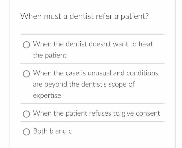 When must a dentist refer a patient?
When the dentist doesn't want to treat
the patient
When the case is unusual and conditions
are beyond the dentist's scope of
expertise
When the patient refuses to give consent
Both b and c