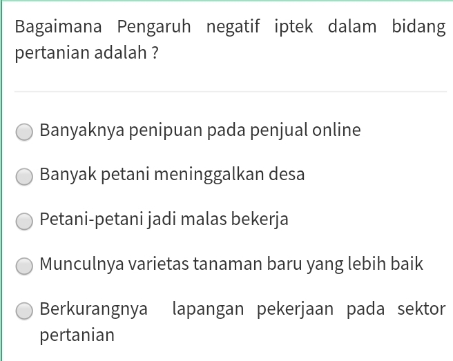 Bagaimana Pengaruh negatif iptek dalam bidang
pertanian adalah ?
Banyaknya penipuan pada penjual online
Banyak petani meninggalkan desa
Petani-petani jadi malas bekerja
Munculnya varietas tanaman baru yang lebih baik
Berkurangnya lapangan pekerjaan pada sektor
pertanian