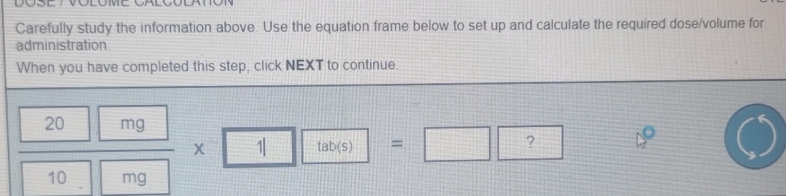 DO 
Carefully study the information above. Use the equation frame below to set up and calculate the required dose/volume for 
administration 
When you have completed this step, click NEXT to continue.
 20mg/10mg * 1□ □ =□ □