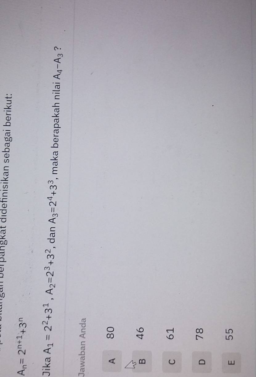 an berþangkat didefinisikan sebagai berikut:
A_n=2^(n+1)+3^n
Jika A_1=2^2+3^1, A_2=2^3+3^2 , dan A_3=2^4+3^3 , maka berapakah nilai A_4-A_3 ?
Jawaban Anda
A 80
B 46
C 61
D 78
E ₹55