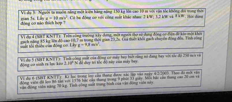 Ví dụ 3: Người ta muồn nâng một kiện hàng nặng 150 kg lên cao 10 m với vận tốc không đồi trong thời 
gian 5s. Lấy g=10m/s^2. Có ba động cơ với công suất khác nhau: 2 kW; 3,2 kW và 8 kW. Hỏi dùng 
động cơ nào thích hợp ? 
Ví dụ 4 (SBT KNTT): Trên công trường xây dưng, một người thợ sử dụng động cơ điện đê kéo một khôi 
gạch năng 85 kg lên độ cao 10,7 m trong thời gian 23,2s. Giả thiết khối gạch chuyển động đều. Tính công 
suất tối thiểu của động cơ. Lây g=9, 8m/s^2. 
Ví dụ 5 (SBT KNTT): Tính công suất của động cơ máy bay biết rằng nó đang bay với tốc độ 250 m/s và 
động cơ sinh ra lực kéo 2.10^6N để duy trì tốc độ này của máy bay. 
Ví dụ 6 (SBT KNTT): Kỉ lục trong leọ cầu thang được xác lập vào ngày 4/2/2003. Theo đó một vận 
động viên đã leo 86 tần với 1576 bậc cầu thang trong 9 phút 33 giây. Mỗi bậc cầu thang cao 20 cm và 
vận động viên năng 70 kg. Tính công suất trung bình của vận động viên này.